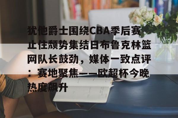 关于犹他爵士围绕CBA季后赛止住颓势集结日布鲁克林篮网队长鼓劲，媒体一致点评：赛地聚焦——欧超杯今晚热度飙升的信息